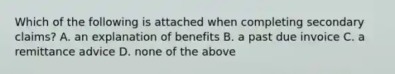 Which of the following is attached when completing secondary claims? A. an explanation of benefits B. a past due invoice C. a remittance advice D. none of the above