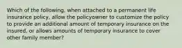 Which of the following, when attached to a permanent life insurance policy, allow the policyowner to customize the policy to provide an additional amount of temporary insurance on the insured, or allows amounts of temporary insurance to cover other family member?