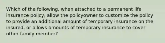 Which of the following, when attached to a permanent life insurance policy, allow the policyowner to customize the policy to provide an additional amount of temporary insurance on the insured, or allows amounts of temporary insurance to cover other family member?