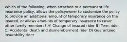 Which of the following, when attached to a permanent life insurance policy, allows the policyowner to customize the policy to provide an additional amount of temporary insurance on the insured, or allows amounts of temporary insurance to cover other family members? A) Change of insured rider B) Term rider C) Accidental death and dismemberment rider D) Guaranteed insurability rider