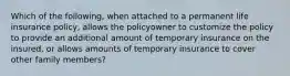 Which of the following, when attached to a permanent life insurance policy, allows the policyowner to customize the policy to provide an additional amount of temporary insurance on the insured, or allows amounts of temporary insurance to cover other family members?