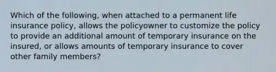 Which of the following, when attached to a permanent life insurance policy, allows the policyowner to customize the policy to provide an additional amount of temporary insurance on the insured, or allows amounts of temporary insurance to cover other family members?