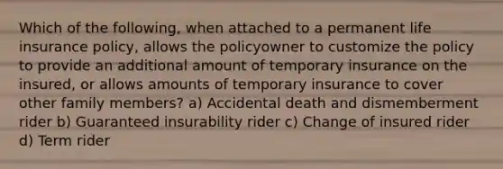 Which of the following, when attached to a permanent life insurance policy, allows the policyowner to customize the policy to provide an additional amount of temporary insurance on the insured, or allows amounts of temporary insurance to cover other family members? a) Accidental death and dismemberment rider b) Guaranteed insurability rider c) Change of insured rider d) Term rider