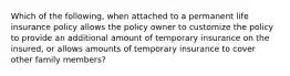 Which of the following, when attached to a permanent life insurance policy allows the policy owner to customize the policy to provide an additional amount of temporary insurance on the insured, or allows amounts of temporary insurance to cover other family members?