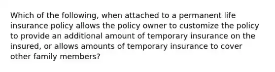 Which of the following, when attached to a permanent life insurance policy allows the policy owner to customize the policy to provide an additional amount of temporary insurance on the insured, or allows amounts of temporary insurance to cover other family members?