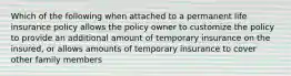 Which of the following when attached to a permanent life insurance policy allows the policy owner to customize the policy to provide an additional amount of temporary insurance on the insured, or allows amounts of temporary insurance to cover other family members