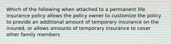 Which of the following when attached to a permanent life insurance policy allows the policy owner to customize the policy to provide an additional amount of temporary insurance on the insured, or allows amounts of temporary insurance to cover other family members