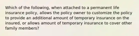 Which of the following, when attached to a permanent life insurance policy, allows the policy owner to customize the policy to provide an additional amount of temporary insurance on the insured, or allows amount of temporary insurance to cover other family members?