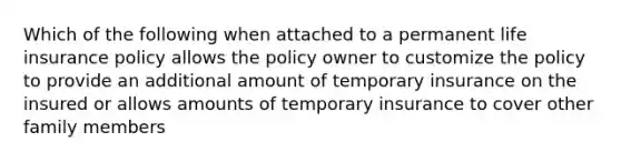 Which of the following when attached to a permanent life insurance policy allows the policy owner to customize the policy to provide an additional amount of temporary insurance on the insured or allows amounts of temporary insurance to cover other family members