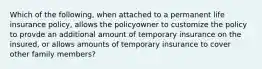 Which of the following, when attached to a permanent life insurance policy, allows the policyowner to customize the policy to provde an additional amount of temporary insurance on the insured, or allows amounts of temporary insurance to cover other family members?