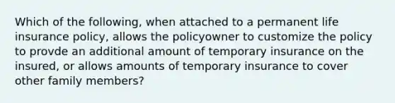 Which of the following, when attached to a permanent life insurance policy, allows the policyowner to customize the policy to provde an additional amount of temporary insurance on the insured, or allows amounts of temporary insurance to cover other family members?