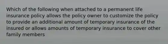 Which of the following when attached to a permanent life insurance policy allows the policy owner to customize the policy to provide an additional amount of temporary insurance of the insured or allows amounts of temporary insurance to cover other family members