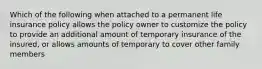 Which of the following when attached to a permanent life insurance policy allows the policy owner to customize the policy to provide an additional amount of temporary insurance of the insured, or allows amounts of temporary to cover other family members