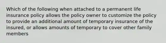 Which of the following when attached to a permanent life insurance policy allows the policy owner to customize the policy to provide an additional amount of temporary insurance of the insured, or allows amounts of temporary to cover other family members