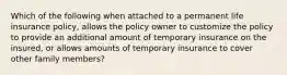 Which of the following when attached to a permanent life insurance policy, allows the policy owner to customize the policy to provide an additional amount of temporary insurance on the insured, or allows amounts of temporary insurance to cover other family members?