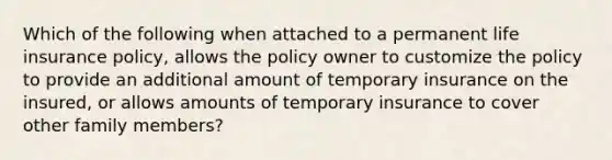 Which of the following when attached to a permanent life insurance policy, allows the policy owner to customize the policy to provide an additional amount of temporary insurance on the insured, or allows amounts of temporary insurance to cover other family members?