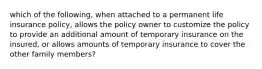 which of the following, when attached to a permanent life insurance policy, allows the policy owner to customize the policy to provide an additional amount of temporary insurance on the insured, or allows amounts of temporary insurance to cover the other family members?