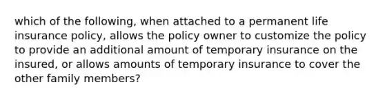 which of the following, when attached to a permanent life insurance policy, allows the policy owner to customize the policy to provide an additional amount of temporary insurance on the insured, or allows amounts of temporary insurance to cover the other family members?