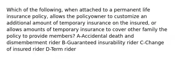 Which of the following, when attached to a permanent life insurance policy, allows the policyowner to customize an additional amount of temporary insurance on the insured, or allows amounts of temporary insurance to cover other family the policy to provide members? A-Accidental death and dismemberment rider B-Guaranteed insurability rider C-Change of insured rider D-Term rider