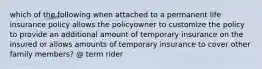 which of the following when attached to a permanent life insurance policy allows the policyowner to customize the policy to provide an additional amount of temporary insurance on the insured or allows amounts of temporary insurance to cover other family members? @ term rider