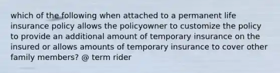 which of the following when attached to a permanent life insurance policy allows the policyowner to customize the policy to provide an additional amount of temporary insurance on the insured or allows amounts of temporary insurance to cover other family members? @ term rider