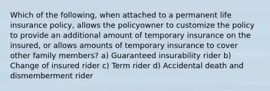 Which of the following, when attached to a permanent life insurance policy, allows the policyowner to customize the policy to provide an additional amount of temporary insurance on the insured, or allows amounts of temporary insurance to cover other family members? a) Guaranteed insurability rider b) Change of insured rider c) Term rider d) Accidental death and dismemberment rider