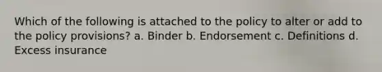 Which of the following is attached to the policy to alter or add to the policy provisions? a. Binder b. Endorsement c. Definitions d. Excess insurance