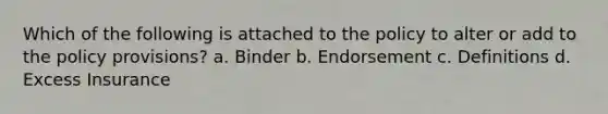 Which of the following is attached to the policy to alter or add to the policy provisions? a. Binder b. Endorsement c. Definitions d. Excess Insurance