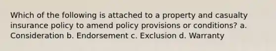 Which of the following is attached to a property and casualty insurance policy to amend policy provisions or conditions? a. Consideration b. Endorsement c. Exclusion d. Warranty