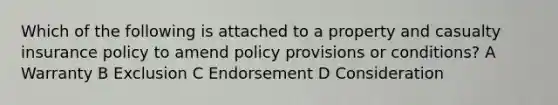 Which of the following is attached to a property and casualty insurance policy to amend policy provisions or conditions? A Warranty B Exclusion C Endorsement D Consideration