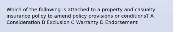 Which of the following is attached to a property and casualty insurance policy to amend policy provisions or conditions? A Consideration B Exclusion C Warranty D Endorsement