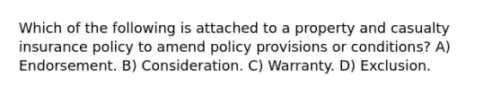 Which of the following is attached to a property and casualty insurance policy to amend policy provisions or conditions? A) Endorsement. B) Consideration. C) Warranty. D) Exclusion.