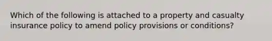 Which of the following is attached to a property and casualty insurance policy to amend policy provisions or conditions?