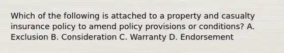 Which of the following is attached to a property and casualty insurance policy to amend policy provisions or conditions? A. Exclusion B. Consideration C. Warranty D. Endorsement