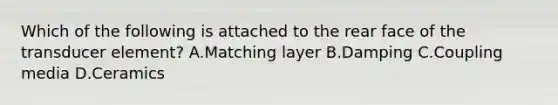 Which of the following is attached to the rear face of the transducer element? A.Matching layer B.Damping C.Coupling media D.Ceramics