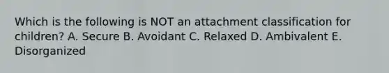 Which is the following is NOT an attachment classification for children? A. Secure B. Avoidant C. Relaxed D. Ambivalent E. Disorganized