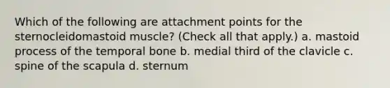 Which of the following are attachment points for the sternocleidomastoid muscle? (Check all that apply.) a. mastoid process of the temporal bone b. medial third of the clavicle c. spine of the scapula d. sternum