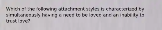 Which of the following attachment styles is characterized by simultaneously having a need to be loved and an inability to trust love?