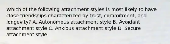 Which of the following attachment styles is most likely to have close friendships characterized by trust, commitment, and longevity? A. Autonomous attachment style B. Avoidant attachment style C. Anxious attachment style D. Secure attachment style