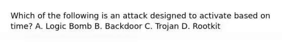 Which of the following is an attack designed to activate based on time? A. Logic Bomb B. Backdoor C. Trojan D. Rootkit