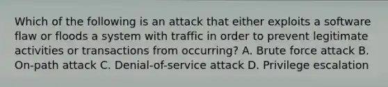 Which of the following is an attack that either exploits a software flaw or floods a system with traffic in order to prevent legitimate activities or transactions from occurring? A. Brute force attack B. On-path attack C. Denial-of-service attack D. Privilege escalation