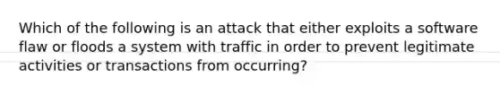 Which of the following is an attack that either exploits a software flaw or floods a system with traffic in order to prevent legitimate activities or transactions from occurring?