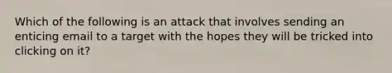 Which of the following is an attack that involves sending an enticing email to a target with the hopes they will be tricked into clicking on it?