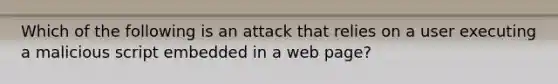 Which of the following is an attack that relies on a user executing a malicious script embedded in a web page?