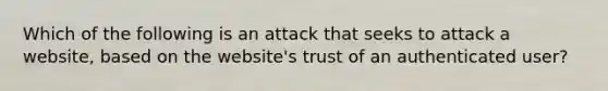 Which of the following is an attack that seeks to attack a website, based on the website's trust of an authenticated user?