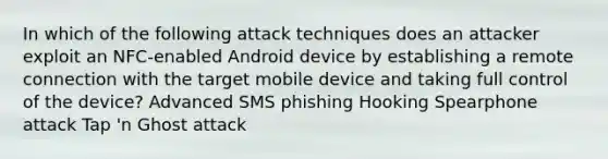 In which of the following attack techniques does an attacker exploit an NFC-enabled Android device by establishing a remote connection with the target mobile device and taking full control of the device? Advanced SMS phishing Hooking Spearphone attack Tap 'n Ghost attack