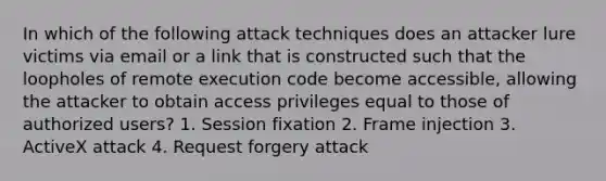 In which of the following attack techniques does an attacker lure victims via email or a link that is constructed such that the loopholes of remote execution code become accessible, allowing the attacker to obtain access privileges equal to those of authorized users? 1. Session fixation 2. Frame injection 3. ActiveX attack 4. Request forgery attack