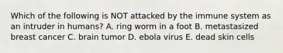 Which of the following is NOT attacked by the immune system as an intruder in humans? A. ring worm in a foot B. metastasized breast cancer C. brain tumor D. ebola virus E. dead skin cells