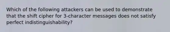 Which of the following attackers can be used to demonstrate that the shift cipher for 3-character messages does not satisfy perfect indistinguishability?