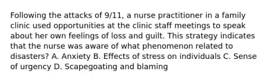 Following the attacks of 9/11, a nurse practitioner in a family clinic used opportunities at the clinic staff meetings to speak about her own feelings of loss and guilt. This strategy indicates that the nurse was aware of what phenomenon related to disasters? A. Anxiety B. Effects of stress on individuals C. Sense of urgency D. Scapegoating and blaming